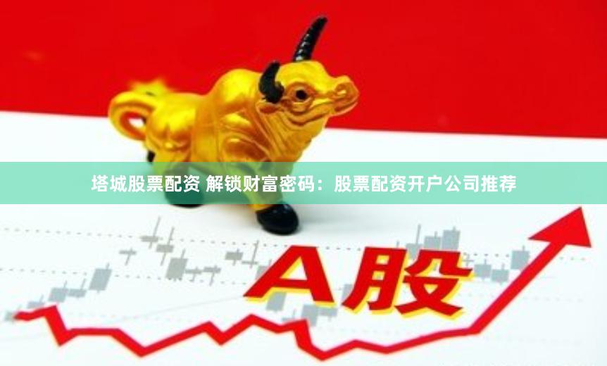 塔城股票配资 解锁财富密码：股票配资开户公司推荐