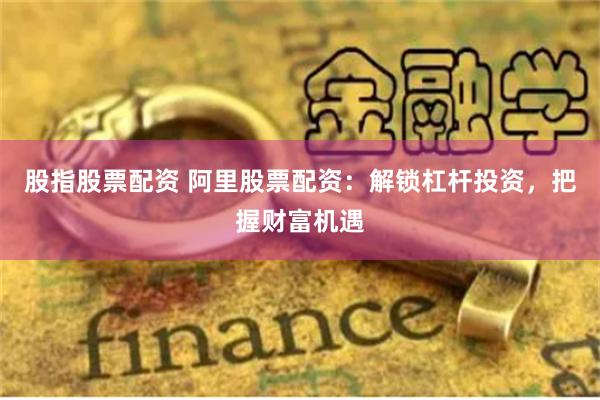 股指股票配资 阿里股票配资：解锁杠杆投资，把握财富机遇