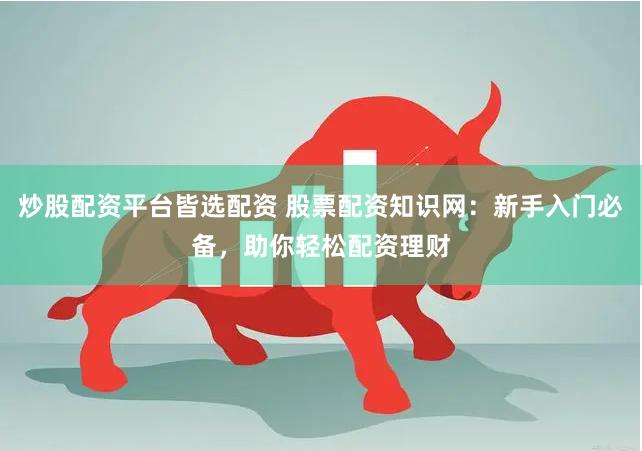 炒股配资平台皆选配资 股票配资知识网：新手入门必备，助你轻松配资理财