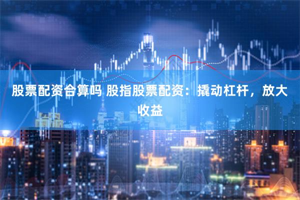 股票配资合算吗 股指股票配资：撬动杠杆，放大收益