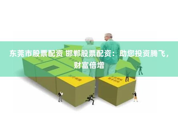 东莞市股票配资 邯郸股票配资：助您投资腾飞，财富倍增
