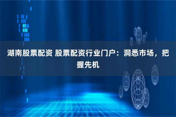 湖南股票配资 股票配资行业门户：洞悉市场，把握先机