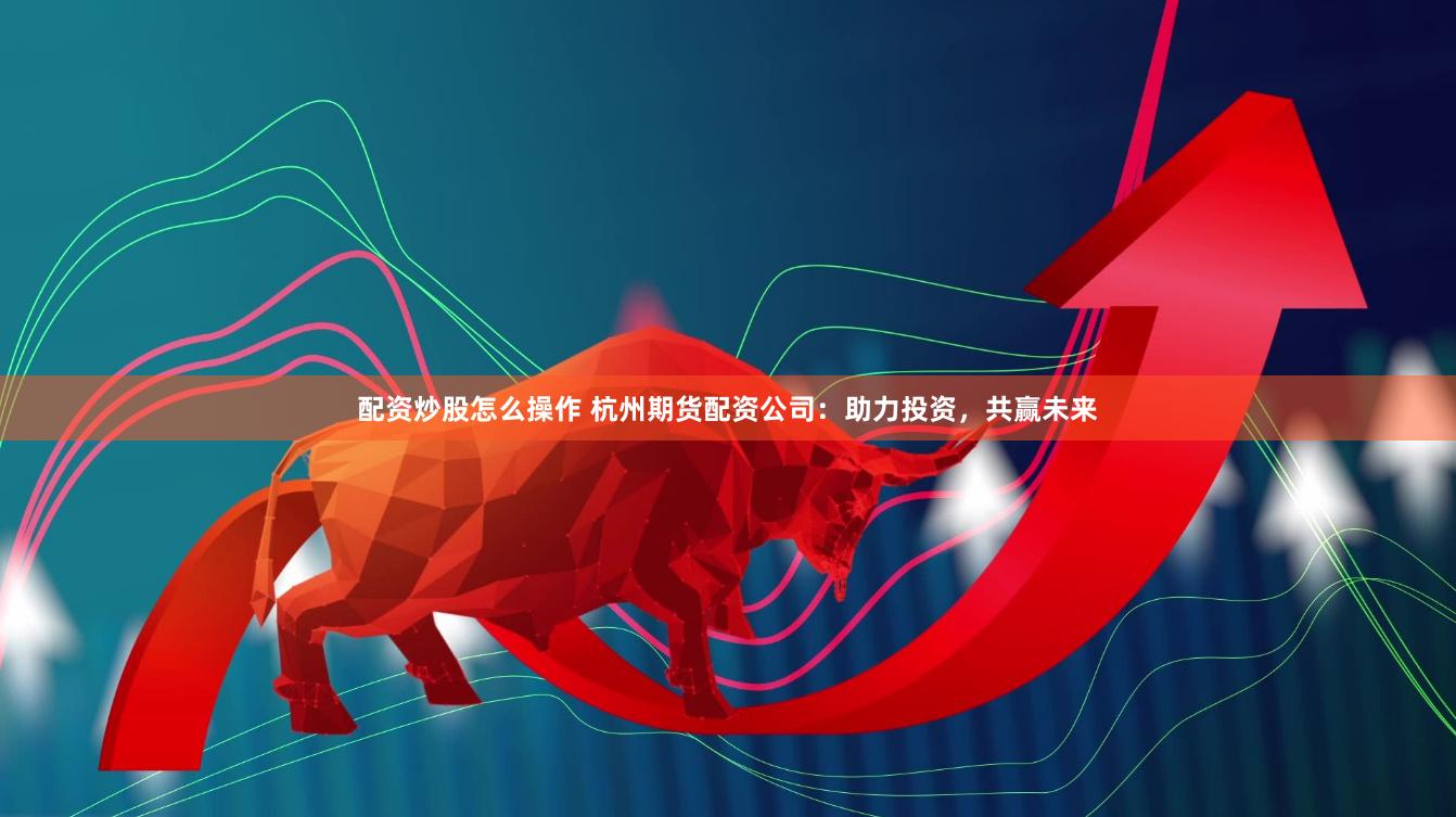 配资炒股怎么操作 杭州期货配资公司：助力投资，共赢未来