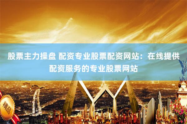 股票主力操盘 配资专业股票配资网站：在线提供配资服务的专业股票网站