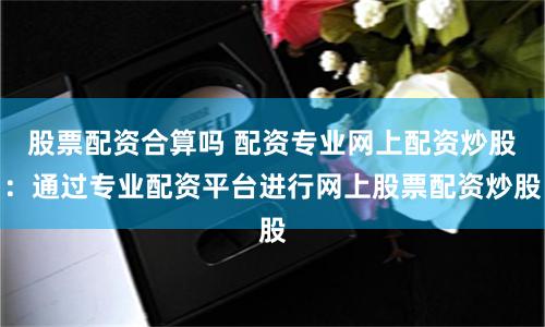 股票配资合算吗 配资专业网上配资炒股：通过专业配资平台进行网上股票配资炒股