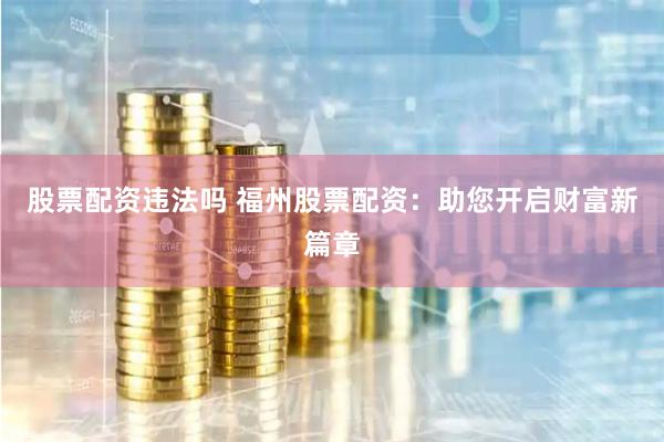 股票配资违法吗 福州股票配资：助您开启财富新篇章