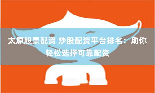 太原股票配资 炒股配资平台排名：助你轻松选择可靠配资