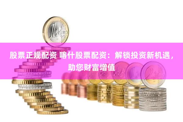 股票正规配资 喀什股票配资：解锁投资新机遇，助您财富增值
