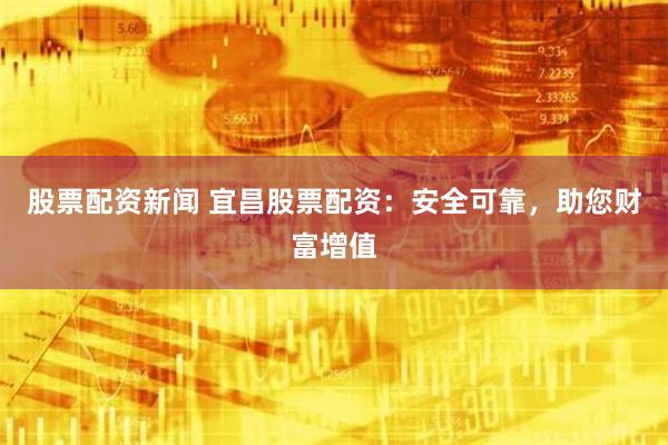 股票配资新闻 宜昌股票配资：安全可靠，助您财富增值