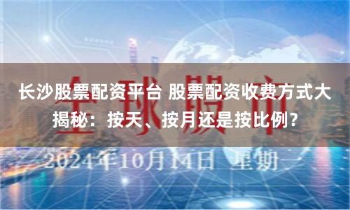 长沙股票配资平台 股票配资收费方式大揭秘：按天、按月还是按比例？