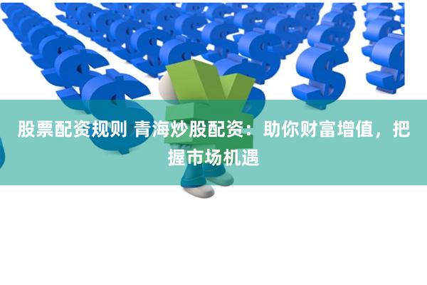股票配资规则 青海炒股配资：助你财富增值，把握市场机遇