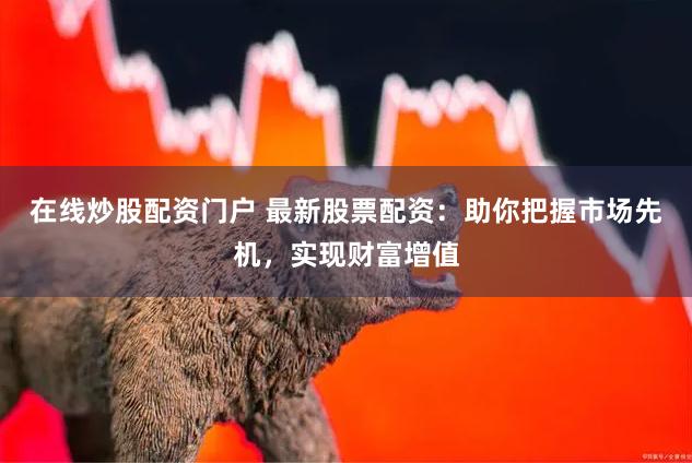 在线炒股配资门户 最新股票配资：助你把握市场先机，实现财富增值