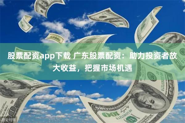 股票配资app下载 广东股票配资：助力投资者放大收益，把握市场机遇