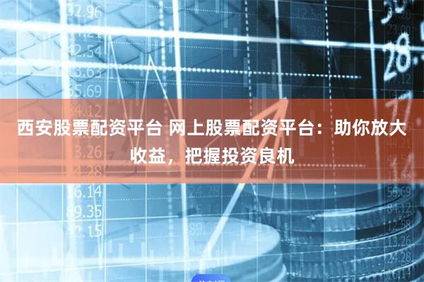 西安股票配资平台 网上股票配资平台：助你放大收益，把握投资良机