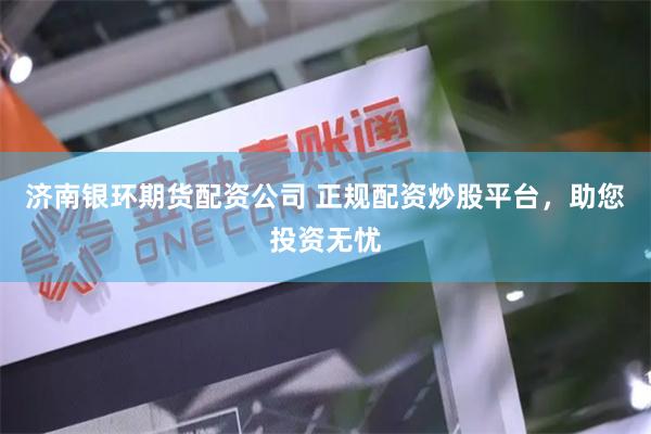 济南银环期货配资公司 正规配资炒股平台，助您投资无忧