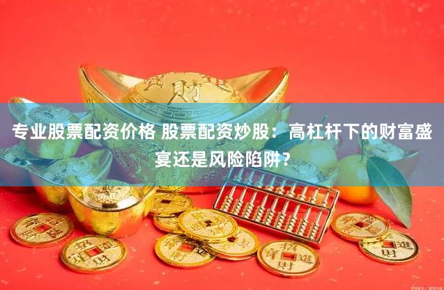 专业股票配资价格 股票配资炒股：高杠杆下的财富盛宴还是风险陷阱？