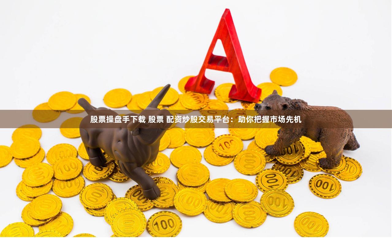 股票操盘手下载 股票 配资炒股交易平台：助你把握市场先机