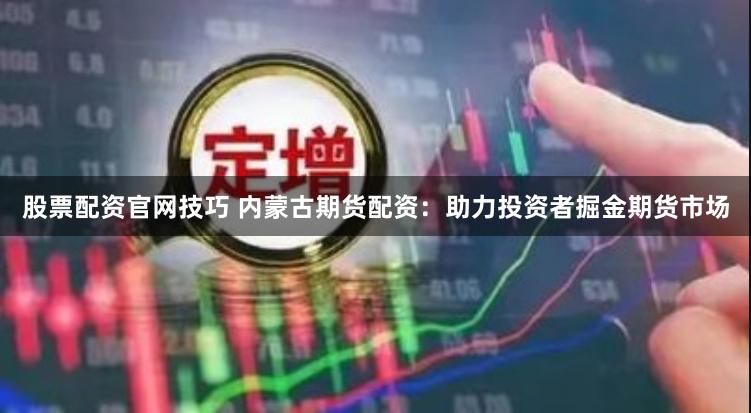 股票配资官网技巧 内蒙古期货配资：助力投资者掘金期货市场