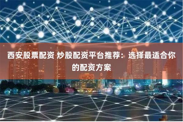 西安股票配资 炒股配资平台推荐：选择最适合你的配资方案