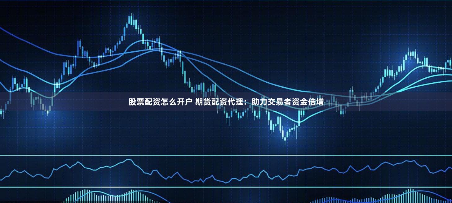 股票配资怎么开户 期货配资代理：助力交易者资金倍增
