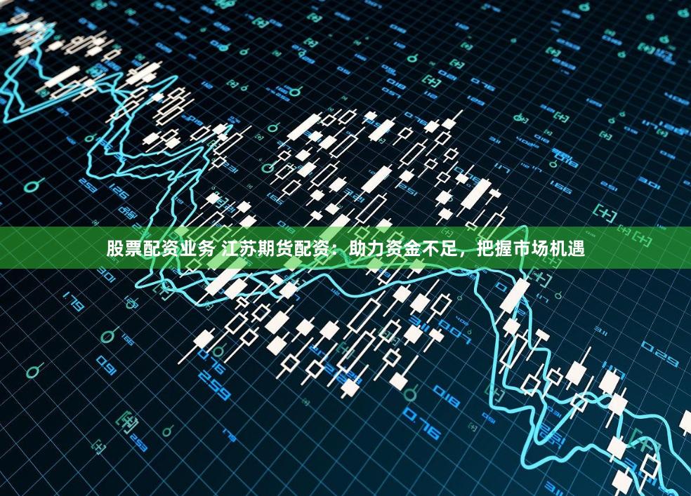 股票配资业务 江苏期货配资:助力资金不足,把握市场机遇