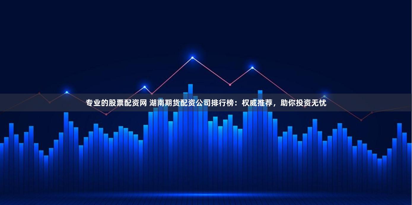 专业的股票配资网 湖南期货配资公司排行榜:权威推荐,助你投资无忧