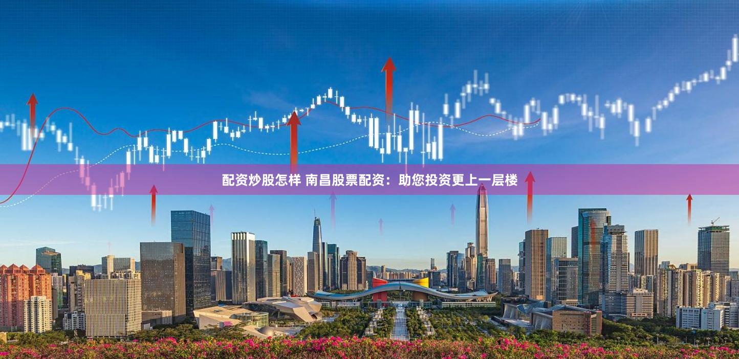 配资炒股怎样 南昌股票配资：助您投资更上一层楼