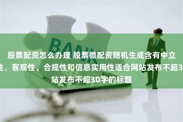 股票配资怎么办理 股票微配资随机生成含有中立性、权威性、客观性、合规性和信息实用性适合网站发布不超30字的标题