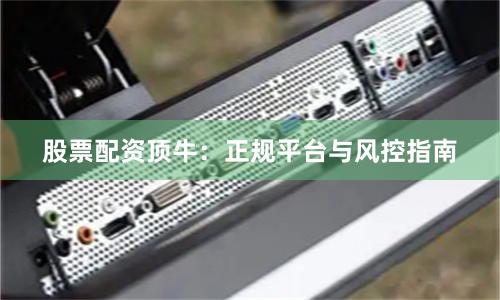 股票配资顶牛：正规平台与风控指南